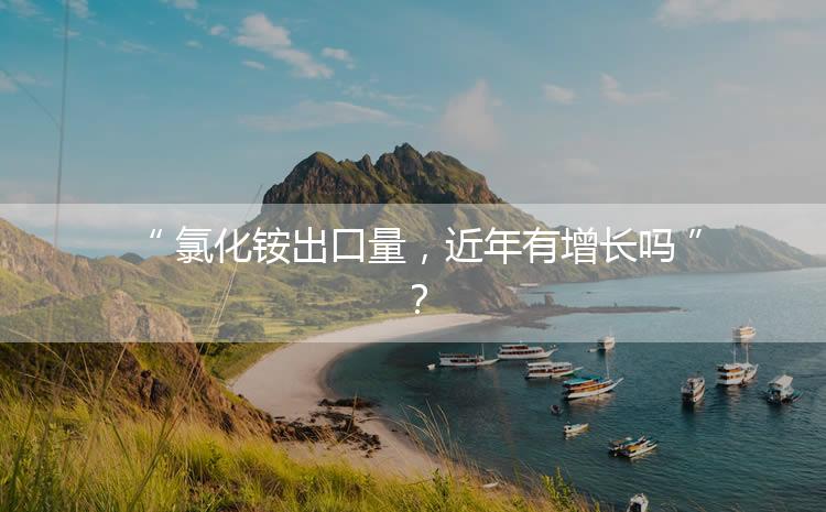 氯化銨出口量，近年有增長(zhǎng)嗎？